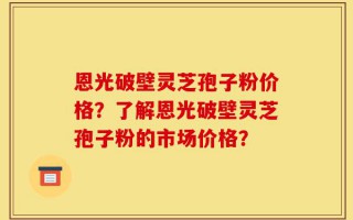 恩光破壁灵芝孢子粉价格？了解恩光破壁灵芝孢子粉的市场价格？