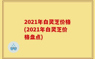 2021年白灵芝价格(2021年白灵芝价格盘点)
