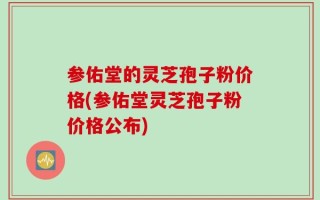 参佑堂的灵芝孢子粉价格(参佑堂灵芝孢子粉价格公布)