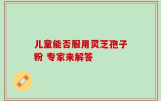 儿童能否服用灵芝孢子粉 专家来解答
