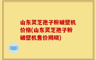 山东灵芝孢子粉破壁机价格(山东灵芝孢子粉破壁机售价揭晓)