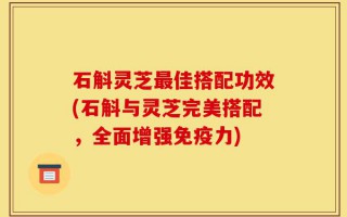 石斛灵芝最佳搭配功效(石斛与灵芝完美搭配，全面增强免疫力)