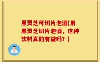 黑灵芝可切片泡酒(用黑灵芝切片泡酒，这种饮料真的有益吗？)