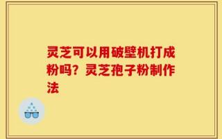 灵芝可以用破壁机打成粉吗？灵芝孢子粉制作法