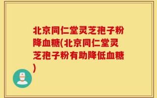 北京同仁堂灵芝孢子粉降血糖(北京同仁堂灵芝孢子粉有助降低血糖)