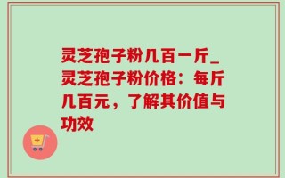 灵芝孢子粉几百一斤_灵芝孢子粉价格：每斤几百元，了解其价值与功效