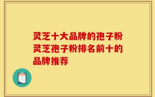 灵芝十大品牌的孢子粉灵芝孢子粉排名前十的品牌推荐