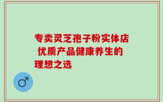 专卖灵芝孢子粉实体店 优质产品健康养生的理想之选