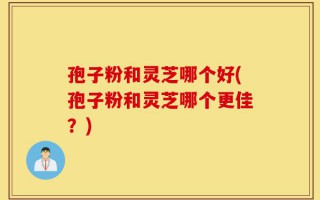 孢子粉和灵芝哪个好(孢子粉和灵芝哪个更佳？)