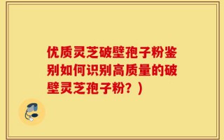 优质灵芝破壁孢子粉鉴别如何识别高质量的破壁灵芝孢子粉？)