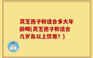 灵芝孢子粉适合多大年龄喝(灵芝孢子粉适合几岁及以上饮用？)