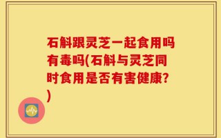 石斛跟灵芝一起食用吗有毒吗(石斛与灵芝同时食用是否有害健康？)