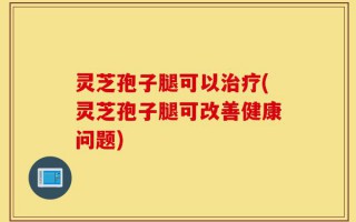 灵芝孢子腿可以治疗(灵芝孢子腿可改善健康问题)