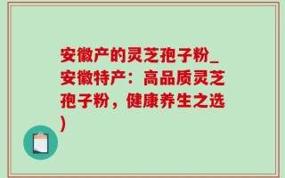 安徽产的灵芝孢子粉_安徽特产：高品质灵芝孢子粉，健康养生之选)