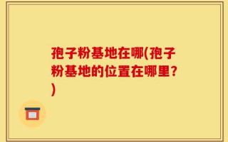 孢子粉基地在哪(孢子粉基地的位置在哪里？)