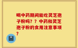 喝中药期间能吃灵芝孢子粉吗？？中药和灵芝孢子粉的食用注意事项？