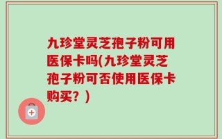 九珍堂灵芝孢子粉可用医保卡吗(九珍堂灵芝孢子粉可否使用医保卡购买？)