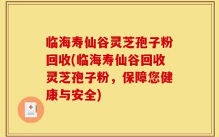 临海寿仙谷灵芝孢子粉回收(临海寿仙谷回收灵芝孢子粉，保障您健康与安全)