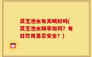 灵芝泡水每天喝好吗(灵芝泡水频率如何？每日饮用是否安全？)