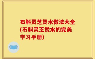 石斛灵芝煲水做法大全(石斛灵芝煲水的完美学习手册)