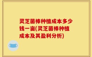 灵芝菌棒种植成本多少钱一亩(灵芝菌棒种植成本及其盈利分析)