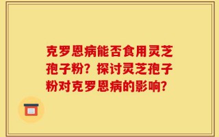 克罗恩病能否食用灵芝孢子粉？探讨灵芝孢子粉对克罗恩病的影响？