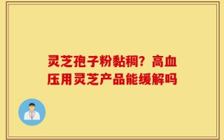 灵芝孢子粉黏稠？高血压用灵芝产品能缓解吗