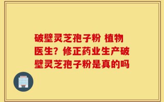 破壁灵芝孢子粉 植物医生？修正药业生产破壁灵芝孢子粉是真的吗