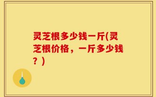 灵芝根多少钱一斤(灵芝根价格，一斤多少钱？)