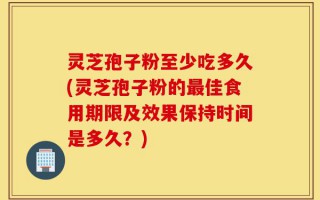 灵芝孢子粉至少吃多久(灵芝孢子粉的最佳食用期限及效果保持时间是多久？)