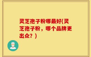灵芝孢子粉哪最好(灵芝孢子粉，哪个品牌更出众？)