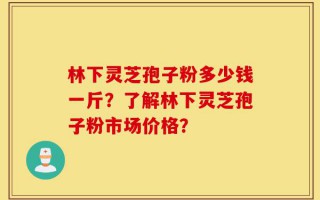 林下灵芝孢子粉多少钱一斤？了解林下灵芝孢子粉市场价格？
