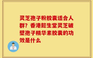 灵芝孢子粉胶囊适合人群？香港懿生堂灵芝破壁孢子精华素胶囊的功效是什么
