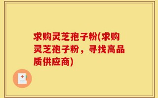 求购灵芝孢子粉(求购灵芝孢子粉，寻找高品质供应商)
