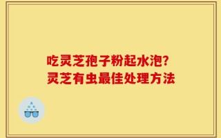 吃灵芝孢子粉起水泡？灵芝有虫最佳处理方法