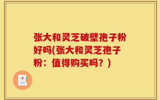 张大和灵芝破壁孢子粉好吗(张大和灵芝孢子粉：值得购买吗？)