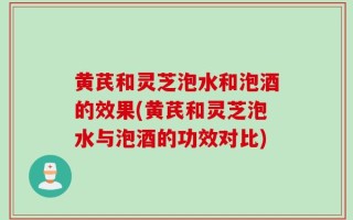 黄芪和灵芝泡水和泡酒的效果(黄芪和灵芝泡水与泡酒的功效对比)