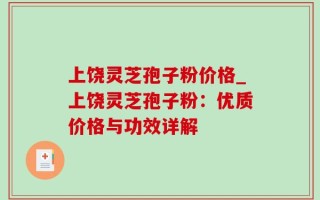 上饶灵芝孢子粉价格_上饶灵芝孢子粉：优质价格与功效详解