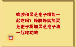 蜂胶和灵芝孢子粉能一起吃吗？蜂胶蜂蜜加灵芝孢子粉加灵芝孢子油一起吃功效