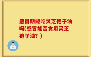 感冒期能吃灵芝孢子油吗(感冒能否食用灵芝孢子油？)