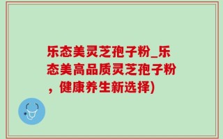 乐态美灵芝孢子粉_乐态美高品质灵芝孢子粉，健康养生新选择)