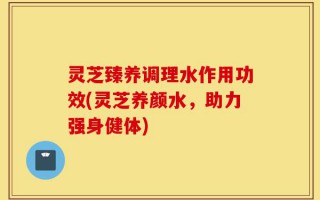 灵芝臻养调理水作用功效(灵芝养颜水，助力强身健体)