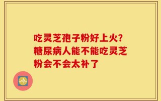 吃灵芝孢子粉好上火？糖尿病人能不能吃灵芝粉会不会太补了