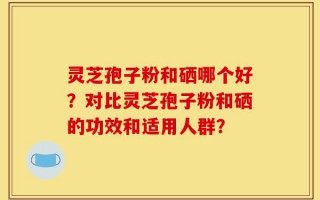 灵芝孢子粉和硒哪个好？对比灵芝孢子粉和硒的功效和适用人群？