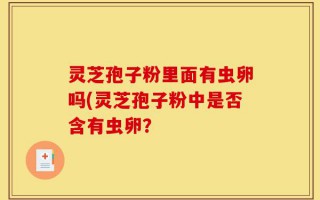 灵芝孢子粉里面有虫卵吗(灵芝孢子粉中是否含有虫卵？