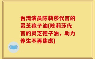 台湾演员陈莉莎代言的灵芝孢子油(陈莉莎代言的灵芝孢子油，助力养生不再焦虑)