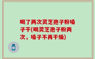 喝了两次灵芝孢子粉嗓子干(喝灵芝孢子粉两次，嗓子不再干燥)