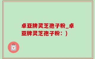 卓亚牌灵芝孢子粉_卓亚牌灵芝孢子粉：)