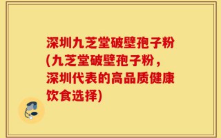 深圳九芝堂破壁孢子粉(九芝堂破壁孢子粉，深圳代表的高品质健康饮食选择)