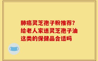肺癌灵芝孢子粉推荐？给老人家送灵芝孢子油这类的保健品合适吗